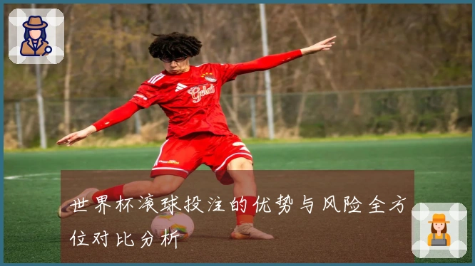 世界杯滚球投注的优势与风险全方位对比分析